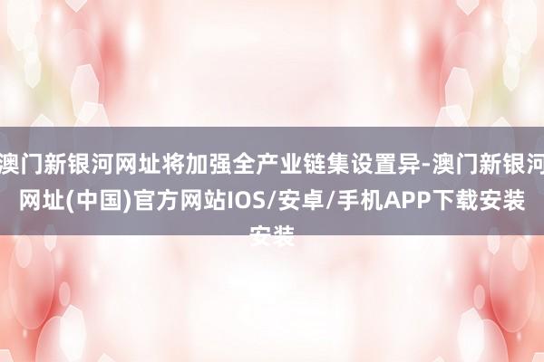澳門新銀河網(wǎng)址將加強(qiáng)全產(chǎn)業(yè)鏈集設(shè)置異-澳門新銀河網(wǎng)址(中國)官方網(wǎng)站IOS/安卓/手機(jī)APP下載安裝