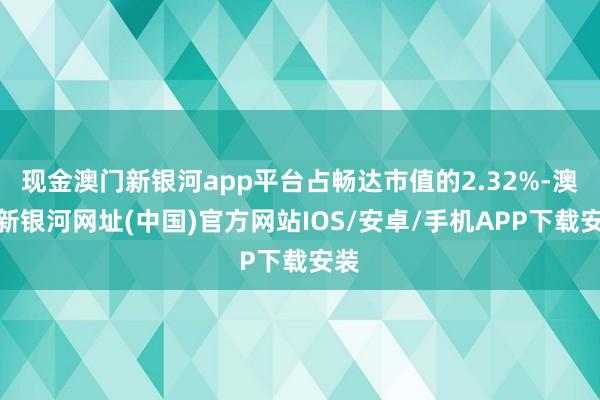 現(xiàn)金澳門新銀河app平臺占暢達(dá)市值的2.32%-澳門新銀河網(wǎng)址(中國)官方網(wǎng)站IOS/安卓/手機(jī)APP下載安裝