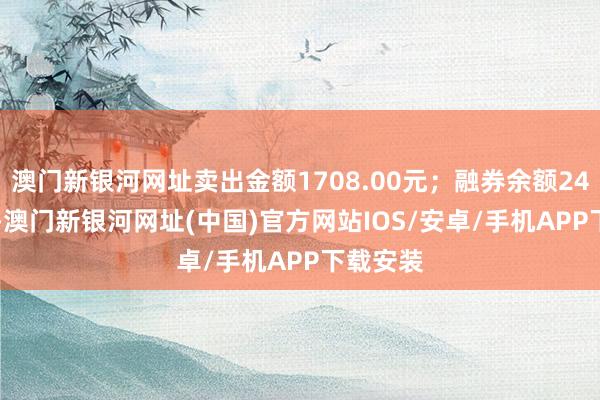 澳門新銀河網(wǎng)址賣出金額1708.00元；融券余額244.95萬-澳門新銀河網(wǎng)址(中國)官方網(wǎng)站IOS/安卓/手機APP下載安裝