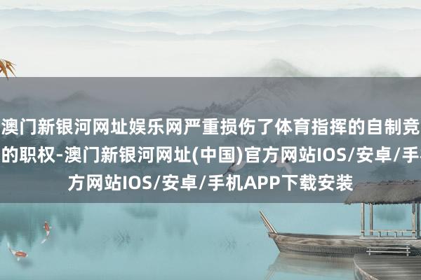 澳門新銀河網(wǎng)址娛樂網(wǎng)嚴(yán)重?fù)p傷了體育指揮的自制競爭和干凈指揮員的職權(quán)-澳門新銀河網(wǎng)址(中國)官方網(wǎng)站IOS/安卓/手機APP下載安裝