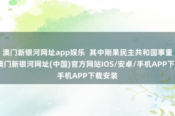 澳門新銀河網(wǎng)址app娛樂(lè)  其中剛果民主共和國(guó)事重災(zāi)地-澳門新銀河網(wǎng)址(中國(guó))官方網(wǎng)站IOS/安卓/手機(jī)APP下載安裝
