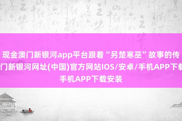 現金澳門新銀河app平臺跟著“另楚寒巫”故事的傳播-澳門新銀河網址(中國)官方網站IOS/安卓/手機APP下載安裝