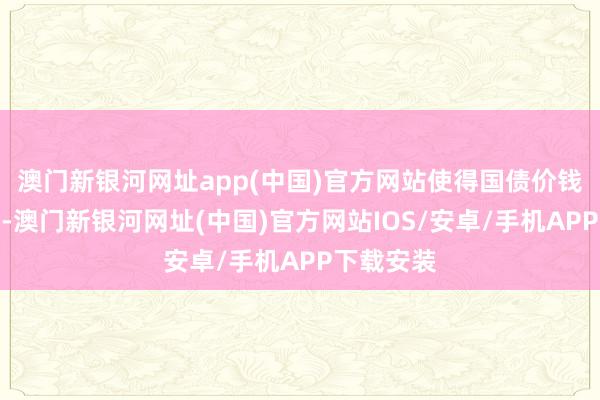 澳門新銀河網址app(中國)官方網站使得國債價錢急劇著落-澳門新銀河網址(中國)官方網站IOS/安卓/手機APP下載安裝