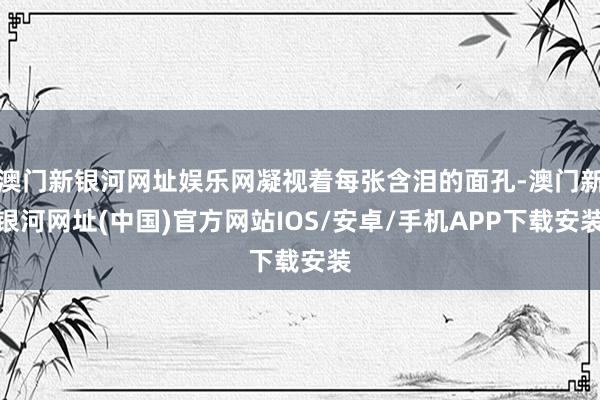 澳門新銀河網址娛樂網凝視著每張含淚的面孔-澳門新銀河網址(中國)官方網站IOS/安卓/手機APP下載安裝