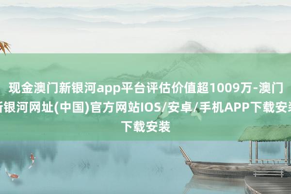 現(xiàn)金澳門新銀河app平臺評估價值超1009萬-澳門新銀河網(wǎng)址(中國)官方網(wǎng)站IOS/安卓/手機APP下載安裝