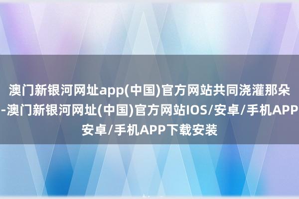 澳門新銀河網址app(中國)官方網站共同澆灌那朵愛情之花-澳門新銀河網址(中國)官方網站IOS/安卓/手機APP下載安裝