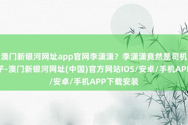 澳門新銀河網址app官網李瀟瀟？李瀟瀟竟然是司機白叔的兒子-澳門新銀河網址(中國)官方網站IOS/安卓/手機APP下載安裝
