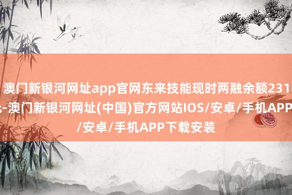 澳門新銀河網址app官網東來技能現時兩融余額2310.66萬元-澳門新銀河網址(中國)官方網站IOS/安卓/手機APP下載安裝