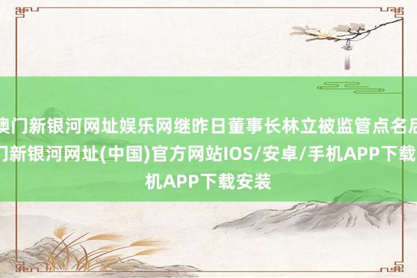 澳門新銀河網(wǎng)址娛樂網(wǎng)繼昨日董事長林立被監(jiān)管點名后-澳門新銀河網(wǎng)址(中國)官方網(wǎng)站IOS/安卓/手機(jī)APP下載安裝