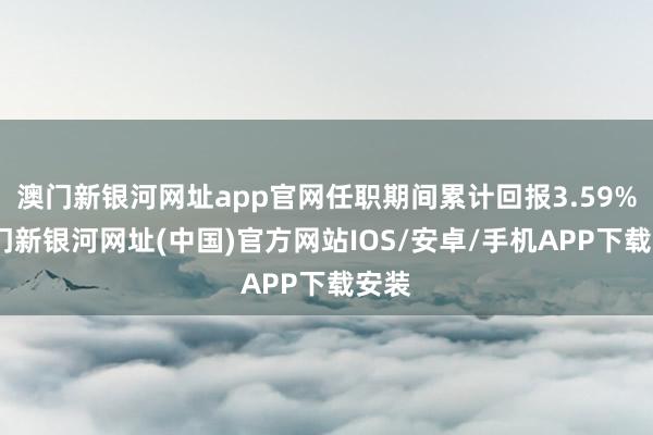 澳門新銀河網(wǎng)址app官網(wǎng)任職期間累計(jì)回報(bào)3.59%-澳門新銀河網(wǎng)址(中國)官方網(wǎng)站IOS/安卓/手機(jī)APP下載安裝