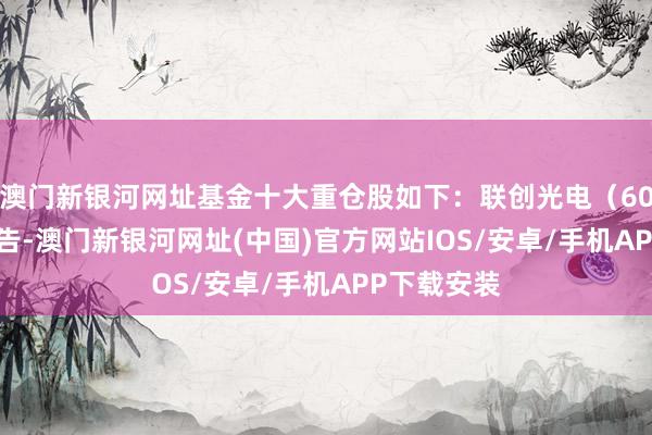 澳門新銀河網(wǎng)址基金十大重倉(cāng)股如下：聯(lián)創(chuàng)光電（600363）公告-澳門新銀河網(wǎng)址(中國(guó))官方網(wǎng)站IOS/安卓/手機(jī)APP下載安裝