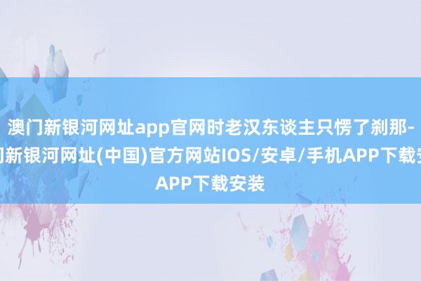 澳門新銀河網(wǎng)址app官網(wǎng)時(shí)老漢東談主只愣了剎那-澳門新銀河網(wǎng)址(中國(guó))官方網(wǎng)站IOS/安卓/手機(jī)APP下載安裝