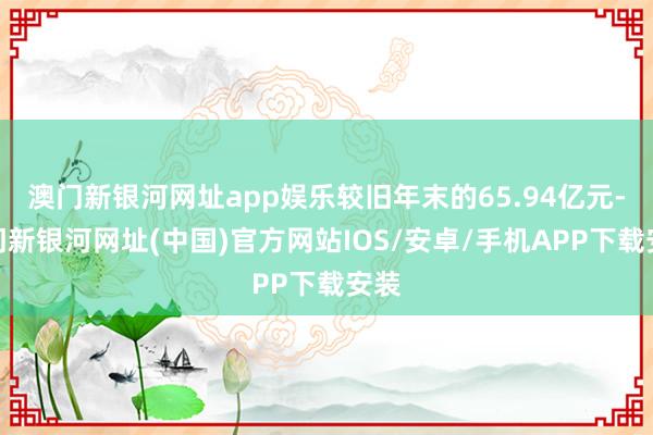 澳門新銀河網(wǎng)址app娛樂較舊年末的65.94億元-澳門新銀河網(wǎng)址(中國)官方網(wǎng)站IOS/安卓/手機(jī)APP下載安裝