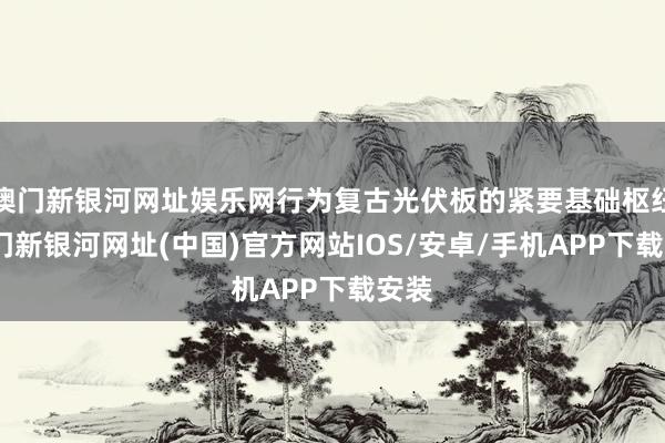 澳門新銀河網(wǎng)址娛樂(lè)網(wǎng)行為復(fù)古光伏板的緊要基礎(chǔ)樞紐-澳門新銀河網(wǎng)址(中國(guó))官方網(wǎng)站IOS/安卓/手機(jī)APP下載安裝