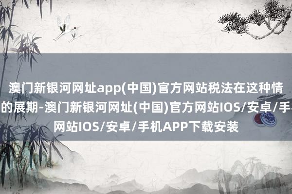 澳門新銀河網址app(中國)官方網站稅法在這種情況下也予以一定的展期-澳門新銀河網址(中國)官方網站IOS/安卓/手機APP下載安裝