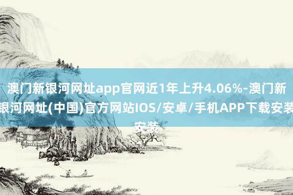 澳門新銀河網址app官網近1年上升4.06%-澳門新銀河網址(中國)官方網站IOS/安卓/手機APP下載安裝