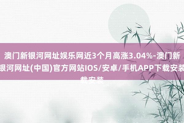 澳門(mén)新銀河網(wǎng)址娛樂(lè)網(wǎng)近3個(gè)月高漲3.04%-澳門(mén)新銀河網(wǎng)址(中國(guó))官方網(wǎng)站IOS/安卓/手機(jī)APP下載安裝