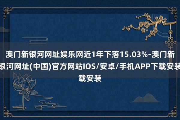 澳門新銀河網(wǎng)址娛樂網(wǎng)近1年下落15.03%-澳門新銀河網(wǎng)址(中國)官方網(wǎng)站IOS/安卓/手機APP下載安裝