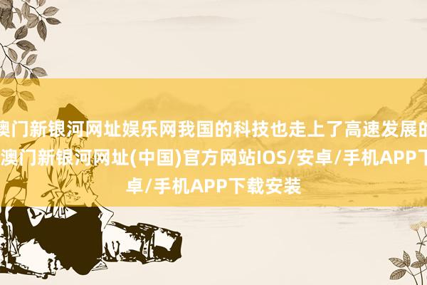 澳門新銀河網址娛樂網我國的科技也走上了高速發(fā)展的說念路-澳門新銀河網址(中國)官方網站IOS/安卓/手機APP下載安裝