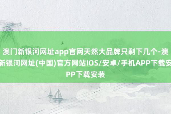 澳門新銀河網址app官網天然大品牌只剩下幾個-澳門新銀河網址(中國)官方網站IOS/安卓/手機APP下載安裝