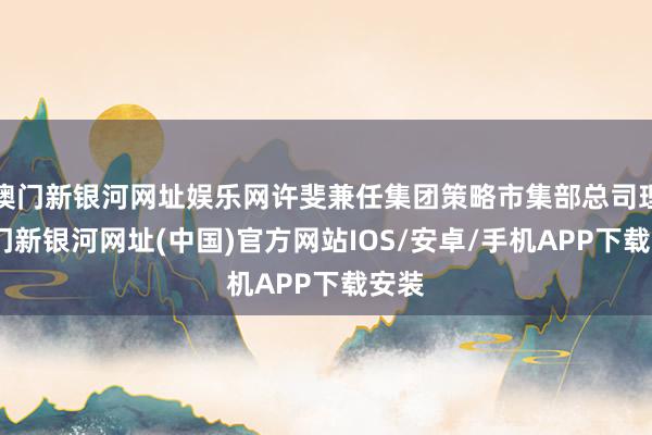 澳門新銀河網址娛樂網許斐兼任集團策略市集部總司理-澳門新銀河網址(中國)官方網站IOS/安卓/手機APP下載安裝