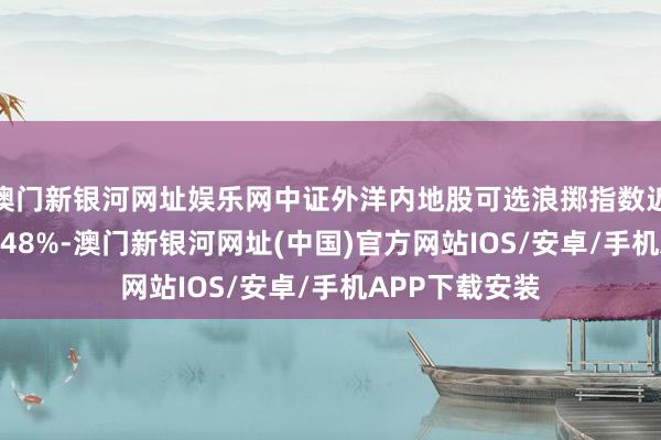 澳門新銀河網址娛樂網中證外洋內地股可選浪擲指數近一個月下落3.48%-澳門新銀河網址(中國)官方網站IOS/安卓/手機APP下載安裝