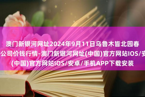 澳門新銀河網址2024年9月11日烏魯木皆北園春果業說合懲辦有限包袱公司價錢行情-澳門新銀河網址(中國)官方網站IOS/安卓/手機APP下載安裝