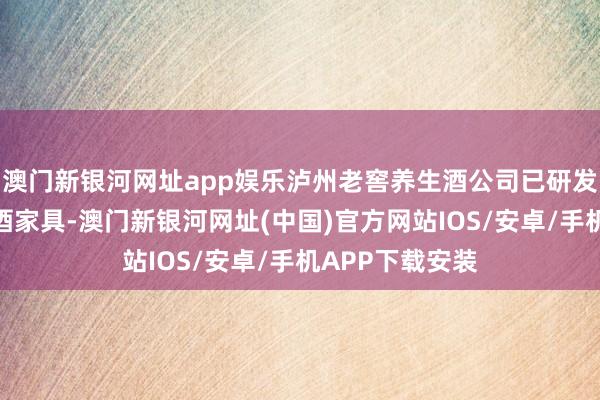 澳門新銀河網址app娛樂瀘州老窖養生酒公司已研發銷售茗釀等露酒家具-澳門新銀河網址(中國)官方網站IOS/安卓/手機APP下載安裝