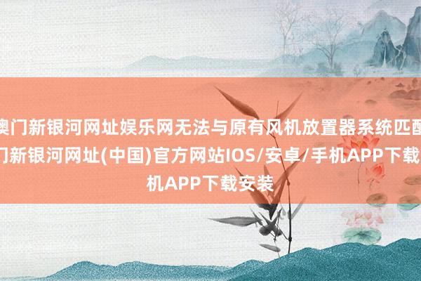 澳門新銀河網(wǎng)址娛樂網(wǎng)無法與原有風機放置器系統(tǒng)匹配-澳門新銀河網(wǎng)址(中國)官方網(wǎng)站IOS/安卓/手機APP下載安裝