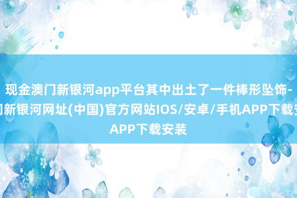 現金澳門新銀河app平臺其中出土了一件棒形墜飾-澳門新銀河網址(中國)官方網站IOS/安卓/手機APP下載安裝