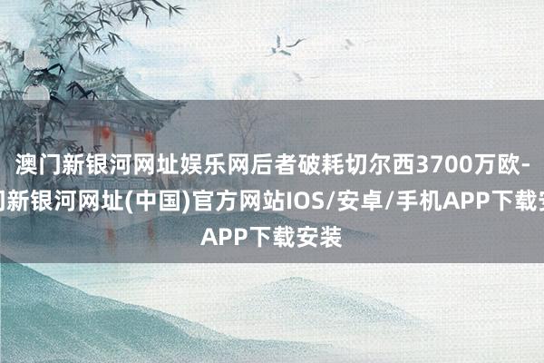澳門新銀河網(wǎng)址娛樂網(wǎng)后者破耗切爾西3700萬(wàn)歐-澳門新銀河網(wǎng)址(中國(guó))官方網(wǎng)站IOS/安卓/手機(jī)APP下載安裝