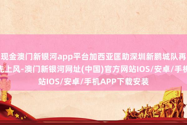 現金澳門新銀河app平臺加西亞匡助深圳新鵬城隊再下一城擴大率先上風-澳門新銀河網址(中國)官方網站IOS/安卓/手機APP下載安裝