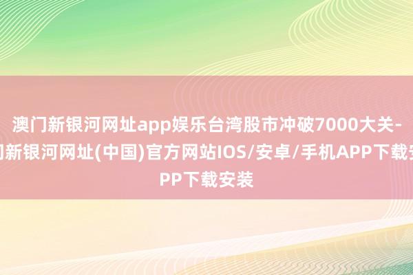 澳門新銀河網址app娛樂臺灣股市沖破7000大關-澳門新銀河網址(中國)官方網站IOS/安卓/手機APP下載安裝