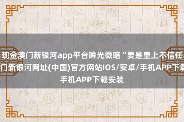 現金澳門新銀河app平臺眸光微暗“要是皇上不信任我-澳門新銀河網址(中國)官方網站IOS/安卓/手機APP下載安裝
