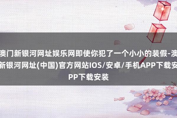 澳門新銀河網(wǎng)址娛樂網(wǎng)即使你犯了一個(gè)小小的裝假-澳門新銀河網(wǎng)址(中國(guó))官方網(wǎng)站IOS/安卓/手機(jī)APP下載安裝