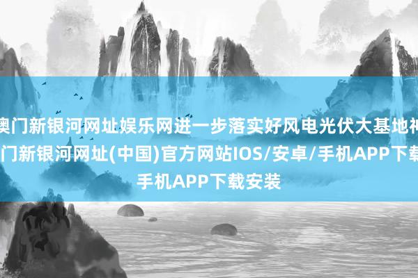 澳門新銀河網址娛樂網進一步落實好風電光伏大基地神志-澳門新銀河網址(中國)官方網站IOS/安卓/手機APP下載安裝