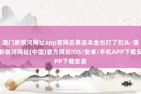 澳門新銀河網址app官網后果連本金也打了扣頭-澳門新銀河網址(中國)官方網站IOS/安卓/手機APP下載安裝