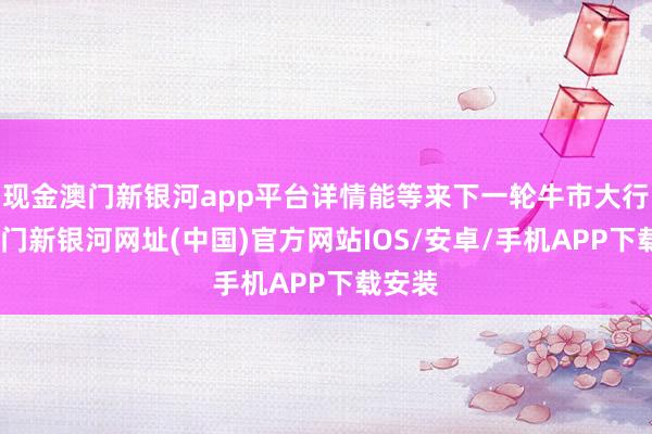 現金澳門新銀河app平臺詳情能等來下一輪牛市大行情-澳門新銀河網址(中國)官方網站IOS/安卓/手機APP下載安裝