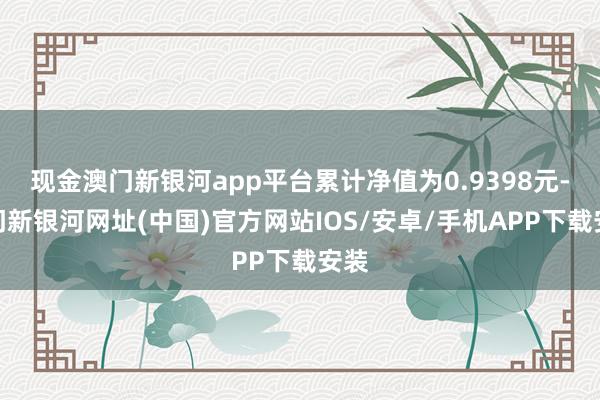 現金澳門新銀河app平臺累計凈值為0.9398元-澳門新銀河網址(中國)官方網站IOS/安卓/手機APP下載安裝