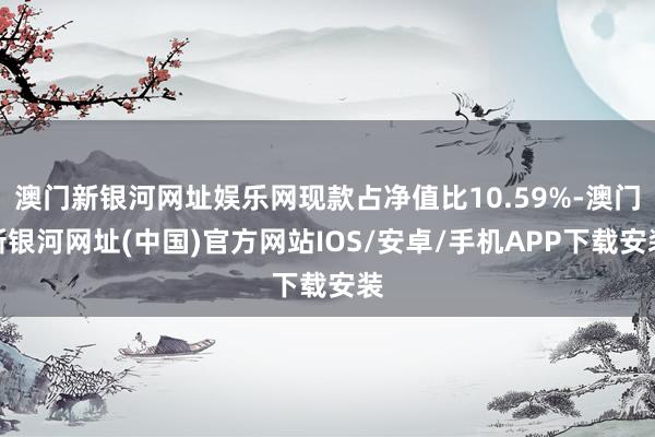 澳門新銀河網址娛樂網現款占凈值比10.59%-澳門新銀河網址(中國)官方網站IOS/安卓/手機APP下載安裝