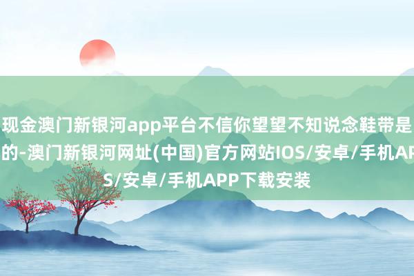現(xiàn)金澳門(mén)新銀河app平臺(tái)不信你望望不知說(shuō)念鞋帶是何如作念成的-澳門(mén)新銀河網(wǎng)址(中國(guó))官方網(wǎng)站IOS/安卓/手機(jī)APP下載安裝