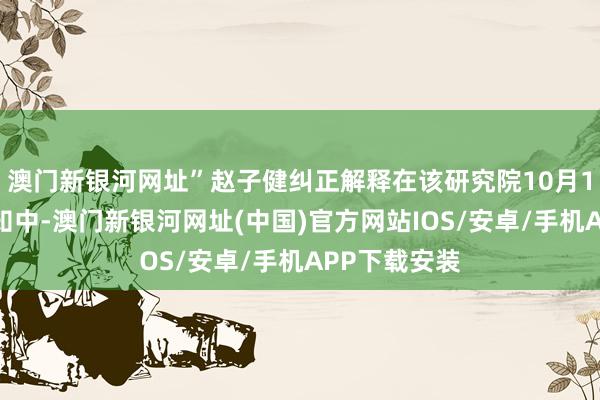 澳門新銀河網址”趙子健糾正解釋在該研究院10月1日發布的示知中-澳門新銀河網址(中國)官方網站IOS/安卓/手機APP下載安裝