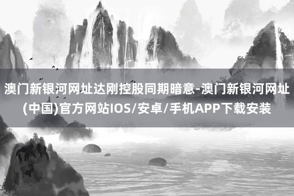 澳門新銀河網(wǎng)址　　達(dá)剛控股同期暗意-澳門新銀河網(wǎng)址(中國(guó))官方網(wǎng)站IOS/安卓/手機(jī)APP下載安裝