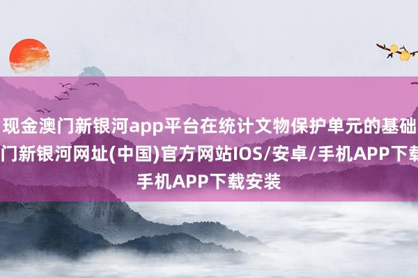 現金澳門新銀河app平臺在統計文物保護單元的基礎上-澳門新銀河網址(中國)官方網站IOS/安卓/手機APP下載安裝