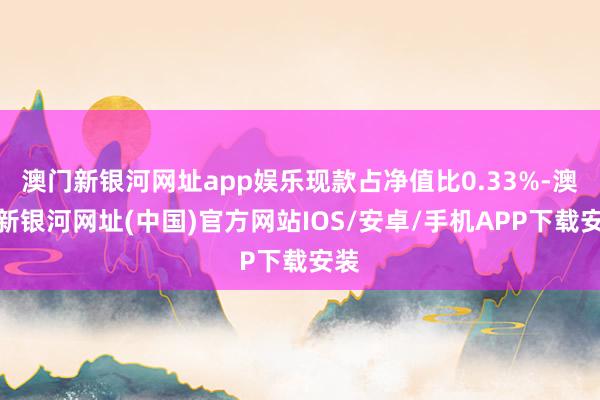 澳門新銀河網址app娛樂現款占凈值比0.33%-澳門新銀河網址(中國)官方網站IOS/安卓/手機APP下載安裝