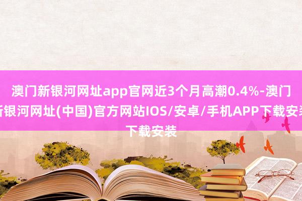 澳門新銀河網(wǎng)址app官網(wǎng)近3個月高潮0.4%-澳門新銀河網(wǎng)址(中國)官方網(wǎng)站IOS/安卓/手機APP下載安裝