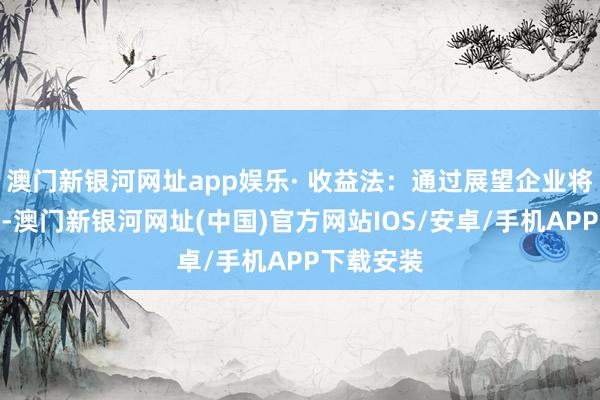 澳門新銀河網址app娛樂· 收益法：通過展望企業將來現款流-澳門新銀河網址(中國)官方網站IOS/安卓/手機APP下載安裝