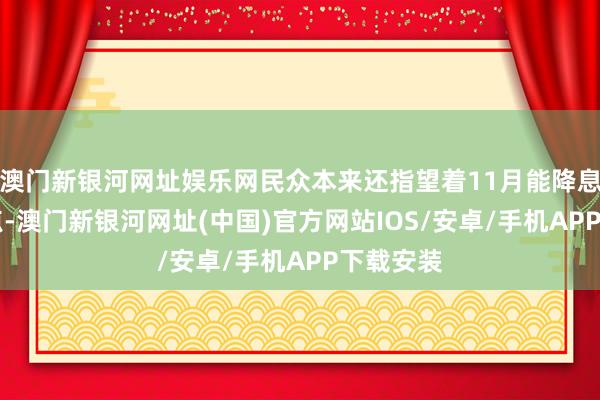 澳門新銀河網址娛樂網民眾本來還指望著11月能降息50個基點-澳門新銀河網址(中國)官方網站IOS/安卓/手機APP下載安裝