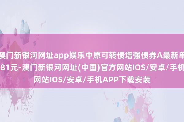 澳門新銀河網(wǎng)址app娛樂(lè)中原可轉(zhuǎn)債增強(qiáng)債券A最新單元凈值為1.2881元-澳門新銀河網(wǎng)址(中國(guó))官方網(wǎng)站IOS/安卓/手機(jī)APP下載安裝