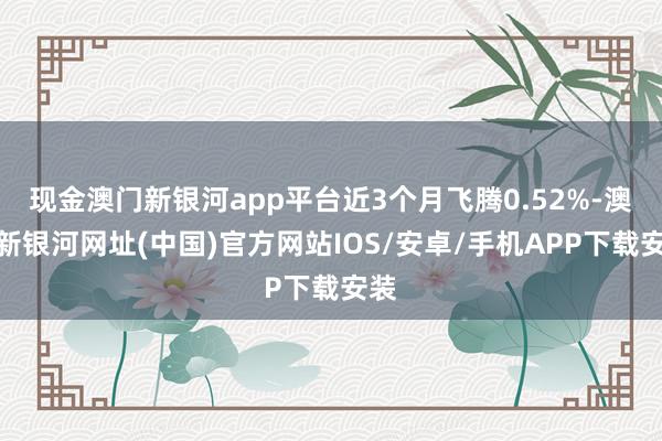 現金澳門新銀河app平臺近3個月飛騰0.52%-澳門新銀河網址(中國)官方網站IOS/安卓/手機APP下載安裝